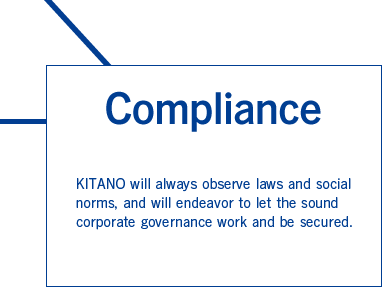 Compliance　KITANO will always observe laws and social norms, and will endeavor to let the sound corporate governance work and be secured.