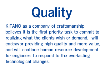 Quality　KITANO as a company of craftsmanship believes it is the first priority task to commit to realizing what the clients wish or demand,
will endeavor providing high quality and more value, and will continue human resource development for engineers to respond to the everlasting technological changes.