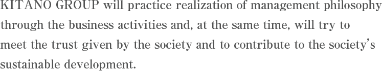 KITANO GROUP will practice realization of management philosophy through the business activities and, at the same time, will try to meet the trust given by the society and to contribute to the society's sustainable development.