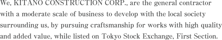 We, KITANO CONSTRUCTION CORP., are the general contractor with a moderate scale of business to develop with the local society surrounding us, by pursuing craftsmanship for works with high quality and added value, while listed on Tokyo Stock Exchange, First Section.