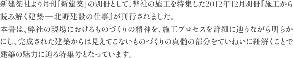 新建築社より月刊「新建築」の別冊として、弊社の施工を特集した2012年12月別冊『施工から読み解く建築-北野建設の仕事』が刊行されました。
本書は、弊社の現場におけるものづくりの精神を、施工プロセスを詳細に辿りながら明らかにし、完成された建築からは見えてこないものづくりの真髄の部分をていねいに紐解くことで建築の魅力に迫る特集号となっています。