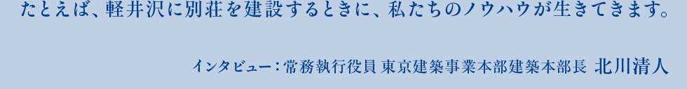 たとえば、軽井沢に別荘を建築するときに、私たちのノウハウが生きてきます。インタビュー：常務執行役員 東京建築事業本部建築本部長　北川清人