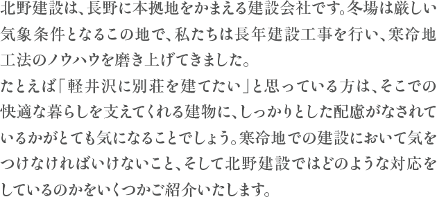 北野建設は、長野に本拠地をかまえる建設会社です。冬場は厳しい気象条件となるこの地で、私たちは長年建設工事を行い、寒冷地工法のノウハウを磨き上げてきました。たとえば「軽井沢に別荘を建てたい」と思っている方は、そこでの快適な暮らしを支えてくれる建物に、しっかりとした配慮がなされているかがとても気になることでしょう。寒冷地での建設において気をつけなければいけないこと、そして北野建設ではどのような対応をしているのかをいくつかご紹介いたします。