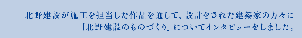 北野建設が施工を担当した作品を通して、設計をされた建築家の方々に 「北野建設のものづくり」についてインタビューをしました。