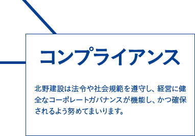 コンプライアンス　北野建設は法令や社会規範を遵守し、経営に健全なコーポレートガバナンスが機能し、かつ確保されるよう努めてまいります。