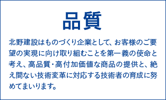 品質　北野建設はものづくり企業として、お客様のご要望の実現に向け取り組むことを第一義の使命と考え、高品質・高付加価値な商品の提供と、絶え間ない技術変革に対応する技術者の育成に努めてまいります。