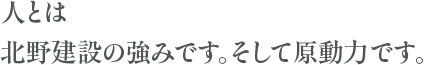 人とは北野建設の強みです。そして原動力です。