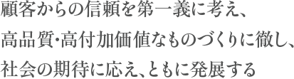 顧客からの信頼を第一義に考え、高品質・高付加価値なものづくりに徹し、社会の期待に応え、ともに発展する