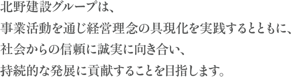 北野建設グループは、事業活動を通じ経営理念の具現化を実践するとともに、社会からの信頼に誠実に向き合い、持続的な発展に貢献することを目指します。