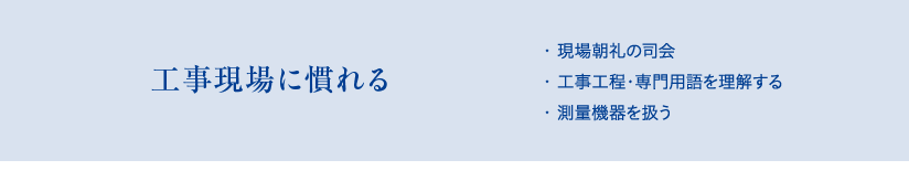 工事現場に慣れる　・現場朝礼の司会、・工事工程・専門用語を理解する、・測量機器を扱う