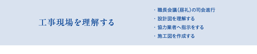 工事現場を理解する　・職長会議（昼礼）の司会進行、・設計図を理解する、・協力業者へ指示をする、・施工図を作成する