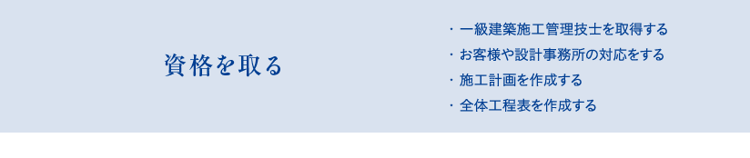 資格を取る　・一級建築施工管理技士を取得する、・お客様や設計事務所の対応をする、・施工計画を作成する、・全体工程表を作成する