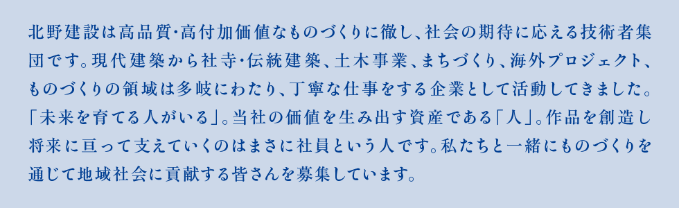 北野建設は高品質・高付加価値なものづくりに徹し、社会の期待に応える技術者集団です。現代建築から社寺・伝統建築、土木整備事業、まちづくり、海外プロジェクトなど、ものづくりの領域は多岐にわたり、丁寧な仕事をする企業として活動してきました。「未来を育てる人がいる」。当社の価値を生み出す資産である「人」。作品を創造し将来に亘って支えていくのはまさに社員という人です。私たちと一緒にものづくりを通じて地域社会に貢献する皆さんを募集しています。