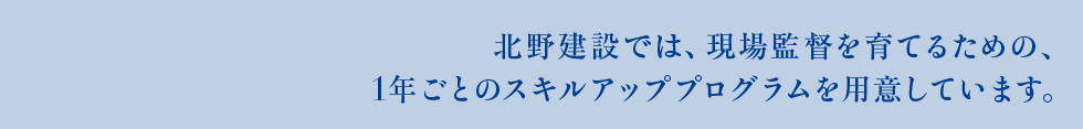 北野建設では、現場監督を育てるための、1年ごとのスキルアッププログラムを用意しています。