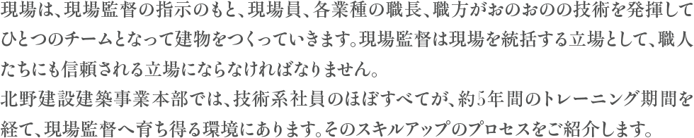 現場は、現場監督の指示のもと、現場員、各業種の職長、職方がおのおのの技術を発揮してひとつのチームとなって建物をつくっていきます。現場監督は現場を統括する立場として、職人たちにも信頼される立場にならなければなりません。北野建設建築事業本部では、技術系社員のほぼすべてが、約5年間のトレーニング期間を経て、現場監督へ育ち得る環境にあります。そのスキルアップのプロセスをご紹介します。