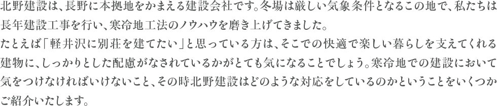北野建設は、長野に本拠地をかまえる建設会社です。冬場は厳しい気象条件となるこの地で、私たちは長年建設工事を行い、寒冷地工法のノウハウを磨き上げてきました。たとえば「軽井沢に別荘を建てたい」と思っている方は、そこでの快適な暮らしを支えてくれる建物に、しっかりとした配慮がなされているかがとても気になることでしょう。寒冷地での建設において気をつけなければいけないこと、そして北野建設ではどのような対応をしているのかをいくつかご紹介いたします。