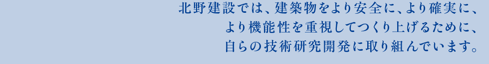 北野建設では、建築物をより安全に、より確実に、より機能性を重視してつくり上げるために、自らの技術研究開発に取り組んでいます。